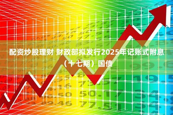 配资炒股理财 财政部拟发行2025年记账式附息（十七期）国债