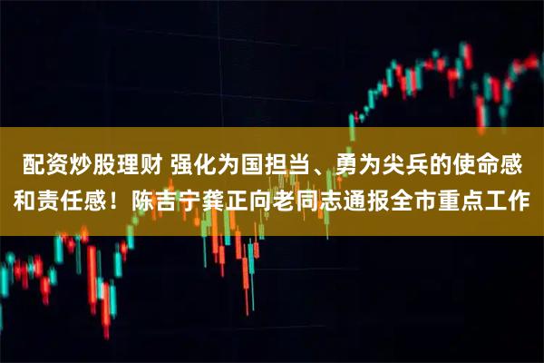 配资炒股理财 强化为国担当、勇为尖兵的使命感和责任感！陈吉宁龚正向老同志通报全市重点工作