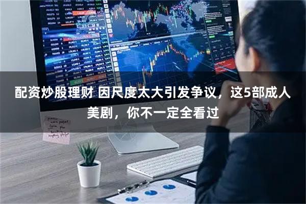 配资炒股理财 因尺度太大引发争议，这5部成人美剧，你不一定全看过