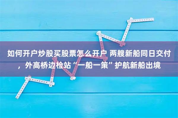 如何开户炒股买股票怎么开户 两艘新船同日交付，外高桥边检站“一船一策”护航新船出境