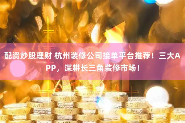 配资炒股理财 杭州装修公司接单平台推荐！三大APP，深耕长三角装修市场！