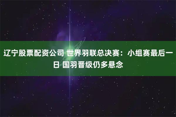 辽宁股票配资公司 世界羽联总决赛：小组赛最后一日 国羽晋级仍多悬念