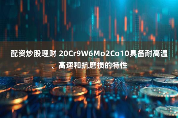 配资炒股理财 20Cr9W6Mo2Co10具备耐高温、高速和抗磨损的特性