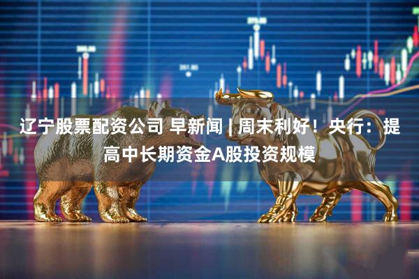 辽宁股票配资公司 早新闻 | 周末利好！央行：提高中长期资金A股投资规模