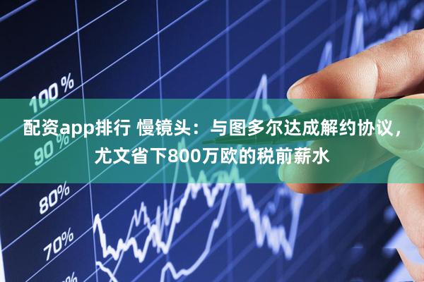 配资app排行 慢镜头：与图多尔达成解约协议，尤文省下800万欧的税前薪水