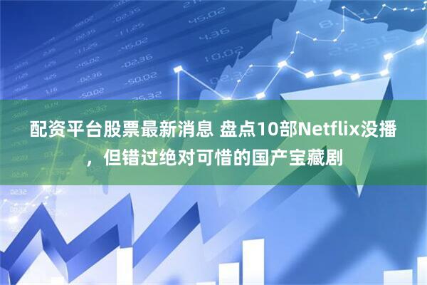 配资平台股票最新消息 盘点10部Netflix没播，但错过绝对可惜的国产宝藏剧