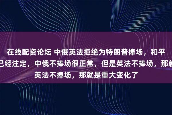 在线配资论坛 中俄英法拒绝为特朗普捧场，和平委员会的结局已经注定，中俄不捧场很正常，但是英法不捧场，那就是重大变化了