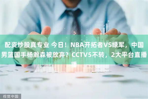 配资炒股真专业 今日！NBA开拓者VS绿军，中国男篮国手杨瀚森被放弃？CCTV5不转，2大平台直播