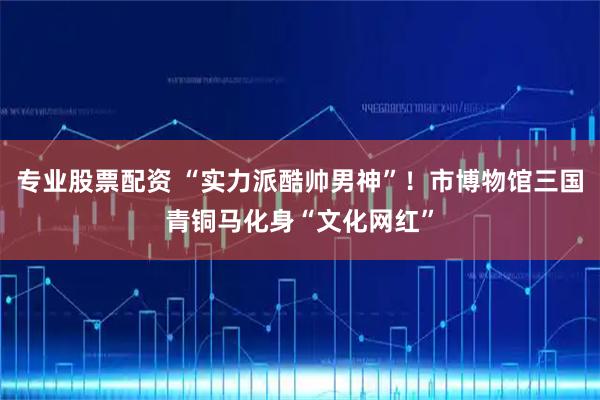 专业股票配资 “实力派酷帅男神”！市博物馆三国青铜马化身“文化网红”