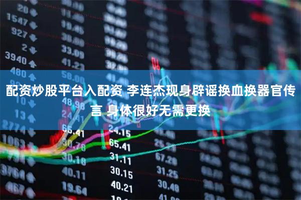 配资炒股平台入配资 李连杰现身辟谣换血换器官传言 身体很好无需更换