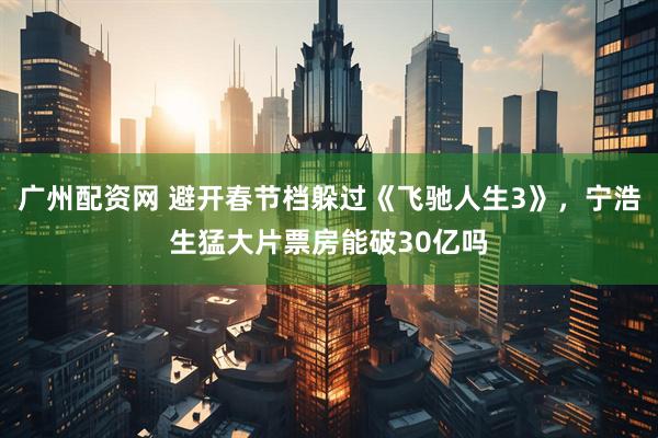 广州配资网 避开春节档躲过《飞驰人生3》，宁浩生猛大片票房能破30亿吗