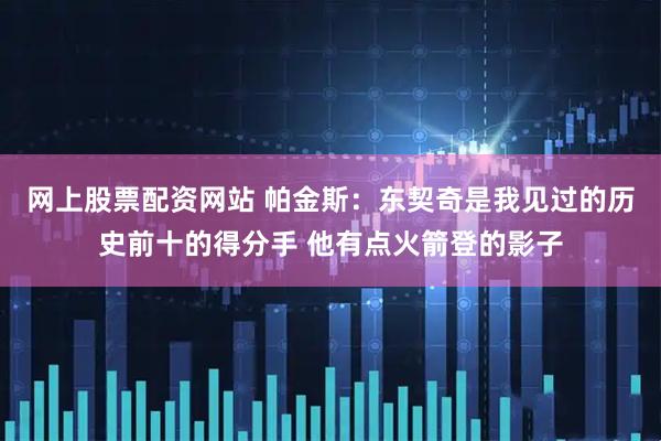 网上股票配资网站 帕金斯：东契奇是我见过的历史前十的得分手 他有点火箭登的影子