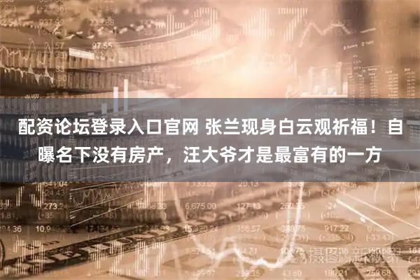 配资论坛登录入口官网 张兰现身白云观祈福！自曝名下没有房产，汪大爷才是最富有的一方