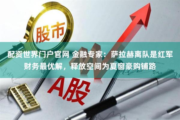 配资世界门户官网 金融专家：萨拉赫离队是红军财务最优解，释放空间为夏窗豪购铺路
